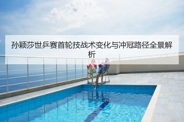 孙颖莎世乒赛首轮技战术变化与冲冠路径全景解析