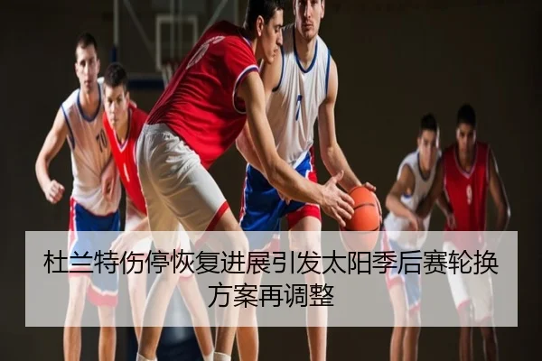 杜兰特伤停恢复进展引发太阳季后赛轮换方案再调整