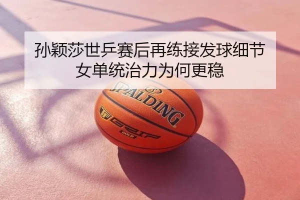 孙颖莎世乒赛后再练接发球细节 女单统治力为何更稳