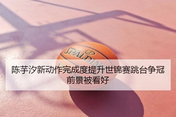 陈芋汐新动作完成度提升世锦赛跳台争冠前景被看好