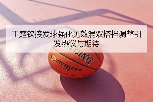 王楚钦接发球强化见效混双搭档调整引发热议与期待