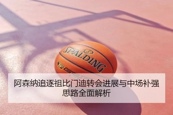 阿森纳追逐祖比门迪转会进展与中场补强思路全面解析