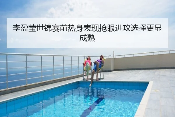 李盈莹世锦赛前热身表现抢眼进攻选择更显成熟