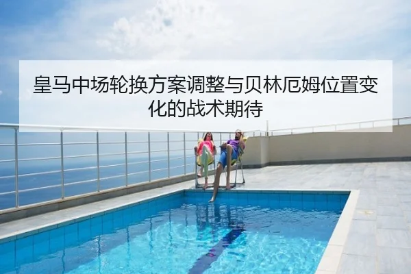 皇马中场轮换方案调整与贝林厄姆位置变化的战术期待