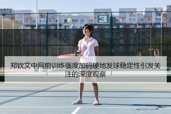 郑钦文中网前训练强度加码硬地发球稳定性引发关注的深度观察