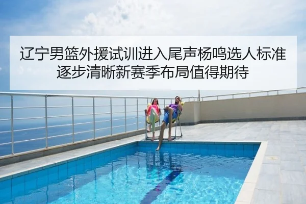 辽宁男篮外援试训进入尾声杨鸣选人标准逐步清晰新赛季布局值得期待