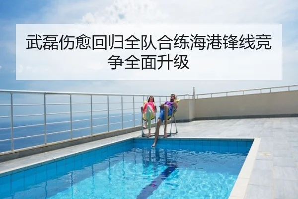 武磊伤愈回归全队合练海港锋线竞争全面升级